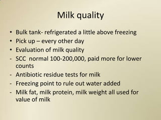 Milk quality
• Bulk tank- refrigerated a little above freezing
• Pick up – every other day
• Evaluation of milk quality
- SCC normal 100-200,000, paid more for lower
  counts
- Antibiotic residue tests for milk
- Freezing point to rule out water added
- Milk fat, milk protein, milk weight all used for
  value of milk
 