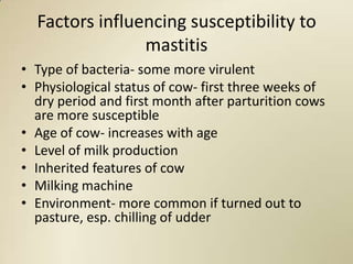 Factors influencing susceptibility to
                mastitis
• Type of bacteria- some more virulent
• Physiological status of cow- first three weeks of
  dry period and first month after parturition cows
  are more susceptible
• Age of cow- increases with age
• Level of milk production
• Inherited features of cow
• Milking machine
• Environment- more common if turned out to
  pasture, esp. chilling of udder
 