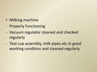 • Milking machine
- Properly functioning
- Vacuum regulator cleaned and checked
  regularly
- Teat cup assembly, milk pipes etc in good
  working condition and cleaned regularly
 
