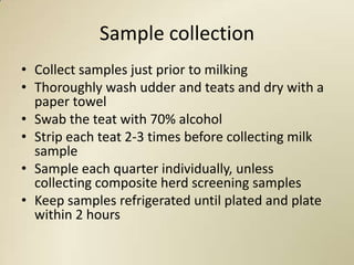 Sample collection
• Collect samples just prior to milking
• Thoroughly wash udder and teats and dry with a
  paper towel
• Swab the teat with 70% alcohol
• Strip each teat 2-3 times before collecting milk
  sample
• Sample each quarter individually, unless
  collecting composite herd screening samples
• Keep samples refrigerated until plated and plate
  within 2 hours
 