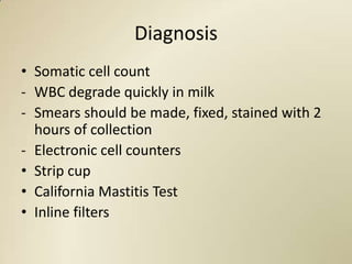 Diagnosis
• Somatic cell count
- WBC degrade quickly in milk
- Smears should be made, fixed, stained with 2
  hours of collection
- Electronic cell counters
• Strip cup
• California Mastitis Test
• Inline filters
 