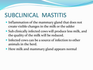 SUBCLINICAL MASTITIS
 Inflammation of the mammary gland that does not
create visible changes in the milk or the udder
 Sub clinically infected cows will produce less milk, and
the quality of the milk will be reduced.
 Infected cows can be a source of infection to other
animals in the herd.
 Here milk and mammary gland appears normal
 