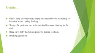 Contin..,
 Allow baby to completely empty one breast before switching to
the other breast during feeding.
 Change the position use to breast-feed from one feeding to the
next.
 Make sure baby latches on properly during feedings.
 smoking cessation.
 