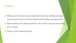 Contin..,
 Making sure the breast drains completely during breast-feeding and apply
warm and moist heat to the breast before breast-feeding or pumping milk.
 Breast-feeding on the affected side first, when infant is hungrier and sucking
more strongly.
 Varying breast-feeding positions.
 