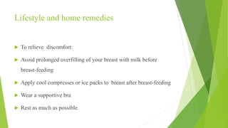 Lifestyle and home remedies
 To relieve discomfort:
 Avoid prolonged overfilling of your breast with milk before
breast-feeding
 Apply cool compresses or ice packs to breast after breast-feeding
 Wear a supportive bra
 Rest as much as possible
 