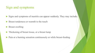 Sign and symptoms
 Signs and symptoms of mastitis can appear suddenly. They may include:
 Breast tenderness or warmth to the touch
 Breast swelling
 Thickening of breast tissue, or a breast lump
 Pain or a burning sensation continuously or while breast-feeding
 