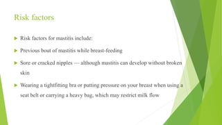Risk factors
 Risk factors for mastitis include:
 Previous bout of mastitis while breast-feeding
 Sore or cracked nipples — although mastitis can develop without broken
skin
 Wearing a tightfitting bra or putting pressure on your breast when using a
seat belt or carrying a heavy bag, which may restrict milk flow
 
