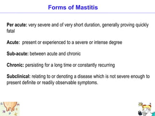 Per acute: very severe and of very short duration, generally proving quickly
fatal
Acute: present or experienced to a severe or intense degree
Sub-acute: between acute and chronic
Chronic: persisting for a long time or constantly recurring
Subclinical: relating to or denoting a disease which is not severe enough to
present definite or readily observable symptoms.
Forms of Mastitis
 