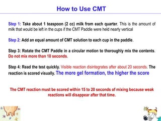 Step 1: Take about 1 teaspoon (2 cc) milk from each quarter. This is the amount of
milk that would be left in the cups if the CMT Paddle were held nearly vertical
Step 2: Add an equal amount of CMT solution to each cup in the paddle.
Step 3: Rotate the CMT Paddle in a circular motion to thoroughly mix the contents.
Do not mix more than 10 seconds.
Step 4: Read the test quickly. Visible reaction disintegrates after about 20 seconds. The
reaction is scored visually. The more gel formation, the higher the score
The CMT reaction must be scored within 15 to 20 seconds of mixing because weak
reactions will disappear after that time.
How to Use CMT
 