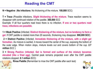 N = Negative (No infections. No thickening of the mixture. 100,000 SCC)
T = Trace (Possible infections. Slight thickening of the mixture. Trace reaction seems to
disappear with continued rotation of the paddle. 300,000 SCC
Example: If all four quarters read trace there is no infection. If one or two quarters read
trace, infections are possible.
1 = Weak Positive (Infected. Distinct thickening of the mixture, but no tendency to form a
gel. If CMT paddle is rotated more than 20 seconds, thickening may disappear. 900,000 SCC)
2 = Distinct Positive (Infected. Immediate thickening of the mixture, with a slight gel
formation. As mixture is swirled, it moves toward the center of the cup, exposing the bottom of
the outer edge. When motion stops, mixture levels out and covers bottom of the cup. 2.7
million SCC )
3 = Strong Positive (Infected. Gel is formed and surface of the mixture becomes
elevated (like a fried egg). Central peak remains projected even after the CMT paddle
rotations stopped. 8.1 million SCC)
Rinse Paddle (Remember to rinse the CMT paddle after each test)
Reading the CMT
 