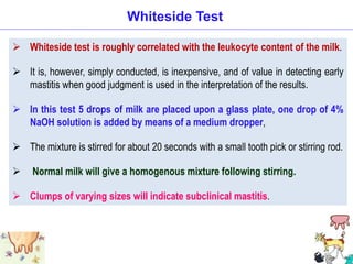 Whiteside test is roughly correlated with the leukocyte content of the milk.
 It is, however, simply conducted, is inexpensive, and of value in detecting early
mastitis when good judgment is used in the interpretation of the results.
 In this test 5 drops of milk are placed upon a glass plate, one drop of 4%
NaOH solution is added by means of a medium dropper,
 The mixture is stirred for about 20 seconds with a small tooth pick or stirring rod.
 Normal milk will give a homogenous mixture following stirring.
 Clumps of varying sizes will indicate subclinical mastitis.
Whiteside Test
 