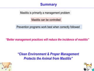 Summary
Mastitis is primarily a management problem
Mastitis can be controlled
Prevention programs work best when correctly followed
“Clean Environment & Proper Management
Protects the Animal from Mastitis”
“Better management practices will reduce the incidence of mastitis”
 