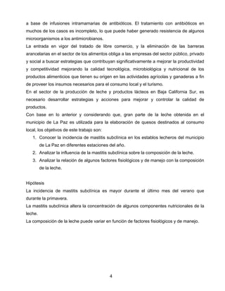 a base de infusiones intramamarias de antibióticos. El tratamiento con antibióticos en
muchos de los casos es incompleto, lo que puede haber generado resistencia de algunos
microorganismos a los antimicrobianos.
La entrada en vigor del tratado de libre comercio, y la eliminación de las barreras
arancelarias en el sector de los alimentos obliga a las empresas del sector público, privado
y social a buscar estrategias que contribuyan significativamente a mejorar la productividad
y competitividad mejorando la calidad tecnológica, microbiológica y nutricional de los
productos alimenticios que tienen su origen en las actividades agrícolas y ganaderas a fin
de proveer los insumos necesarios para el consumo local y el turismo.
En el sector de la producción de leche y productos lácteos en Baja California Sur, es
necesario desarrollar estrategias y acciones para mejorar y controlar la calidad de
productos.
Con base en lo anterior y considerando que, gran parte de la leche obtenida en el
municipio de La Paz es utilizada para la elaboración de quesos destinados al consumo
local, los objetivos de este trabajo son:
    1. Conocer la incidencia de mastitis subclínica en los establos lecheros del municipio
         de La Paz en diferentes estaciones del año.
    2. Analizar la influencia de la mastitis subclínica sobre la composición de la leche.
    3. Analizar la relación de algunos factores fisiológicos y de manejo con la composición
         de la leche.


Hipótesis
La incidencia de mastitis subclínica es mayor durante el último mes del verano que
durante la primavera.
La mastitis subclínica altera la concentración de algunos componentes nutricionales de la
leche.
La composición de la leche puede variar en función de factores fisiológicos y de manejo.




                                            4 
 