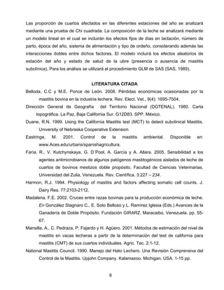 Las proporción de cuartos afectados en las diferentes estaciones del año se analizará
mediante una prueba de Chi cuadrada. La composición de la leche se analizará mediante
un modelo lineal en el cual se incluirán los efectos fijos de días en lactación, número de
parto, época del año, sistema de alimentación y tipo de ordeño, considerando además las
interacciones dobles entre dichos factores. El modelo incluirá los efectos aleatorios de
estación del año y estado de salud de la ubre (presencia o ausencia de mastitis
subclínica). Para los análisis se utilizará el procedimiento GLM de SAS (SAS, 1989).


                                  LITERATURA CITADA
Belloda, C.C y M.E. Ponce de León. 2008. Pérdidas económicas ocasionadas por la
      mastitis bovina en la industria lechera. Rev. Elect. Vet., 9(4): 1695-7504.
Dirección General de Geografía        del Territorio Nacional (DGTENAL). 1980. Carta
     topográfica. La Paz, Baja California Sur. G12D83. SPP. México.
Duane, R.N. 1999. Using the California Mastitis test (MCT) to detect subclinical Mastitis.
      University of Nebraska Cooperative Extension
Eastringe,   M.    2001.    Control    de    la   mastitis   ambiental.    Disponible   en:
      www.Aces.edu/urbans/spanishagricultura.
Faría, R., V. Kutchynskaya, G. D´Pool, A. García y A. Allara. 2005. Sensibilidad a los
      agentes antimicrobianos de algunos patógenos mastitogénicos aislados de leche de
      cuartos de bovinos mestizos doble propósito. Facultad de Ciencias Veterinarias.
      Universidad del Zulia, Venezuela. Rev. Científica. 3:227 – 234.
Harmon, R.J. 1994. Physiology of mastitis and factors affecting somatic cell counts. J.
      Dairy Res. 77:2103-2112.
Madalena, F.E. 2002. Cruces entre razas bovinas para la producción económica de leche.
      En González Stagnaro C., E. Soto Belloso y L. Ramírez Iglesia (Eds.) Avances de la
      Ganadería de Doble Propósito. Fundación GIRARZ. Maracaibo, Venezuela. pp. 55-
      67.
Mansilla, A., C. Pedraza, P. Fajardo y H. Agüero. 2001. Métodos de estimación del nivel de
      mastitis en vacas lecheras a partir de la determinación del test de california para
      mastitis (CMT) de sus cuartos individuales. Agric. Tec. 2:1-12.
National Mastitis Council. 1990. Manejo del Hato Lechero. Una Revisión Comprensiva del
      Control de la Mastitis. Upjohn Company. Kalamazoo. Michigan, USA. 1-15 pp.


                                            6 
 