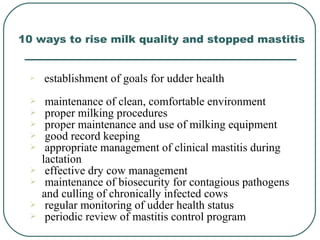  establishment of goals for udder health
 maintenance of clean, comfortable environment
 proper milking procedures
 proper maintenance and use of milking equipment
 good record keeping
 appropriate management of clinical mastitis during
lactation
 effective dry cow management
 maintenance of biosecurity for contagious pathogens
and culling of chronically infected cows
 regular monitoring of udder health status
 periodic review of mastitis control program
10 ways to rise milk quality and stopped mastitis
 