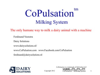 Copyright 2012
LR GEHM
CoPulsationTM
Milking System 1
CoPulsation
tm
Milking System
The only humane way to milk a dairy animal with a machine
Ferdinand Veenstra
Dairy Solutions
www.dairysolutions.nl/
www.CoPulsation.com www.Facebook.com/CoPulsation
ferdinand@dairysolutions.nl
CoPulsation is a trademark of LR Gehm LLC
 