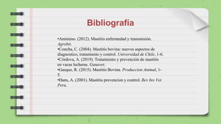 Bibliografía
•Anónimo. (2012). Mastitis enfermedad y transmisión.
Agrobit.
•Concha, C. (2004). Mastitis bovina: nuevos aspectos de
diagnostico, tratamiento y control. Universidad de Chile, 1-6.
•Córdova, A. (2019). Tratamiento y prevención de mastitis
en vacas lecheras. Ganavet.
•Gasque, R. (2015). Mastitis Bovina. Produccion Animal, 1-
5.
•Hans, A. (2001). Mastitis prevencion y control. Rev Inv Vet
Peru.
 
