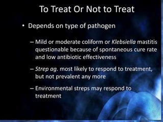 To Treat Or Not to Treat
• Depends on type of pathogen
– Mild or moderate coliform or Klebsiella mastitis
questionable because of spontaneous cure rate
and low antibiotic effectiveness
– Strep ag. most likely to respond to treatment,
but not prevalent any more
– Environmental streps may respond to
treatment
Ruegg, 2009
 