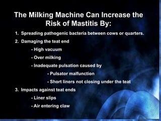 The Milking Machine Can Increase the
Risk of Mastitis By:
1. Spreading pathogenic bacteria between cows or quarters.
2. Damaging the teat end
- High vacuum
- Over milking
- Inadequate pulsation caused by
- Pulsator malfunction
- Short liners not closing under the teat
3. Impacts against teat ends
- Liner slips
- Air entering claw
 