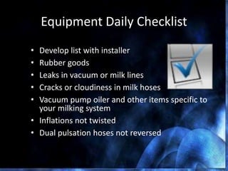 Equipment Daily Checklist
• Develop list with installer
• Rubber goods
• Leaks in vacuum or milk lines
• Cracks or cloudiness in milk hoses
• Vacuum pump oiler and other items specific to
your milking system
• Inflations not twisted
• Dual pulsation hoses not reversed
DPC 85 The Dairy Practices Council
 