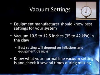 Vacuum Settings
• Equipment manufacturer should know best
settings for your system
• Vacuum 10.5 to 12.5 inches (35 to 42 kPa) in
the claw
• Best setting will depend on inflations and
equipment designs
• Know what your normal line vacuum setting
is and check it several times during milking
DPC 85 The Dairy Practices Council
 