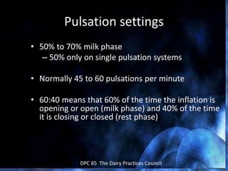 February 2006 DPC 85 The Dairy Practices Council
Pulsation settings
• 50% to 70% milk phase
– 50% only on single pulsation systems
• Normally 45 to 60 pulsations per minute
• 60:40 means that 60% of the time the inflation is
opening or open (milk phase) and 40% of the time
it is closing or closed (rest phase)
 