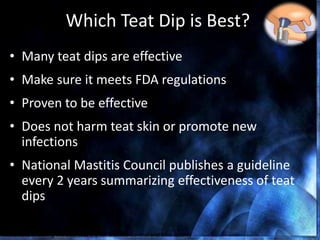 Which Teat Dip is Best?
• Many teat dips are effective
• Make sure it meets FDA regulations
• Proven to be effective
• Does not harm teat skin or promote new
infections
• National Mastitis Council publishes a guideline
every 2 years summarizing effectiveness of teat
dips
Nickerson, Choosing the Best Teat Dip for Mastitis Control and Milk Quality
 