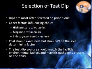 Selection of Teat Dip
• Dips are most often selected on price alone
• Other factors influencing choice:
– High pressure sales tactics
– Magazine testimonials
– Industry-sponsored meetings
• Cost should examined, but shouldn't be the sole
determining factor
• The teat dip you use should match the facilities,
environmental factors and mastitis pathogens present
on the dairy
 