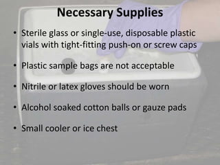 Necessary Supplies
• Sterile glass or single-use, disposable plastic
vials with tight-fitting push-on or screw caps
• Plastic sample bags are not acceptable
• Nitrile or latex gloves should be worn
• Alcohol soaked cotton balls or gauze pads
• Small cooler or ice chest
 