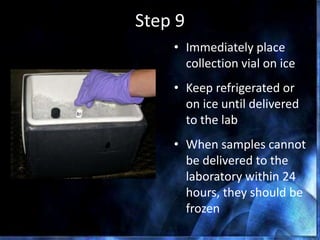 Step 9
• Immediately place
collection vial on ice
• Keep refrigerated or
on ice until delivered
to the lab
• When samples cannot
be delivered to the
laboratory within 24
hours, they should be
frozen
 