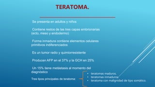 Se presenta en adultos y niños
Contiene restos de las tres capas embrionarias
(ecto, meso y endodermo)
Forma inmadura contiene elementos celulares
primitivos indiferenciados
Es un tumor radio y quimiorresistente
Producen AFP en el 37% y la GCH en 25%
Un 15% tiene metástasis al momento del
diagnóstico
TERATOMA.
Tres tipos principales de teratoma:
• teratomas maduros.
• teratomas inmaduros.
• teratoma con malignidad de tipo somático.
 