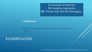ESTADIFICACIÓN
Anderson
Clasifica de acuerdo a el sitio metastásico y el tamaño de los
tumores.
I: Limitado al testículo
II: Ganglios regionales
III: Tumor más allá del diafragma.
Dr. Jaime Alejandro Saavedra Abril, Ca Testicular 1:47-59 2009 Revista mexicana de urología,
 