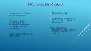 FACTORES DE RIESGO
 Criptorquídea 20 a 40 veces
más riesgo relativo.
 Cáncer de testículo
previamente. 1-2%
desarrollan un segundo
primario en el testículo
contralateral.
 Historia familiar. Alteraciones
en fertilidad
 Infección por HIV
 Síndrome de Klinefelter se
asocia con TCG mediastinal
extragonadal
Todos estos factores
predisponen al desarrollo de
Ca in situ e invasor de
testículo.
 