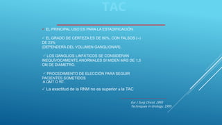 EL PRINCIPAL USO ES PARA LA ESTADIFICACIÓN.
 EL GRADO DE CERTEZA ES DE 80%, CON FALSOS (–)
DE 23%
(DEPENDERÁ DEL VOLUMEN GANGLIONAR) .
 LOS GANGLIOS LINFÁTICOS SE CONSIDERAN
INEQUÍVOCAMENTE ANORMALES SI MIDEN MÁS DE 1,5
CM DE DIÁMETRO.
 PROCEDIMIENTO DE ELECCIÓN PARA SEGUIR
PACIENTES SOMETIDOS
A QMT O RT.
 La exactitud de la RNM no es superior a la TAC
Eur J Surg Oncol, 1993
Techniques in Urology, 1995
TAC
 