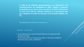 La RM es de utilidad especialmente en la detección y la
caracterización de metástasis en SNC, hígado y musculo
esqueléticos así como para encontrar invasión tumoral de
la vena cava inferior, fistulas entéricas y en pacientes que
son alérgicos al yodo en los que no se puede realizar una
TC.
• BIOPSIA TESTICULAR
• La preoperatoria no está indicada Debe ser la extirpación del
testículo en block
• El abordaje debe ser inguinal para ligar lo más lejos posible los
elementos del cordón y deferente
Tomografía por emisión de positrones
 