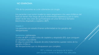 NO SEMINOMA:
70% de los pacientes se curan solamente con cirugía
Los pacientes cuyo tumor invade los vasos sanguíneos o los vasos linfáticos del
testículo tienen más riesgo de que la enfermedad reaparezca y por lo tanto
deben recibir dos ciclos de quimioterapia con unos fármacos llamados
bleomicina, etopósido y cisplatino (BEP).
Estadio II:
Los pacientes con estadio II tienen enfermedad en los ganglios del
retroperitoneo
Seminoma: radioterapia
3 ciclos de BEP o cuatro ciclos de cisplatino y etopósido (EP), que consiguen
un resultado equivalente.
En algunos pacientes, después de estos tratamientos quedan restos de los
ganglios linfáticos
del retroperitoneo que no desaparecen por completo.
PET u obtener una biopsia de la lesión
para ayudar a tomar la decisión más adecuada.
 