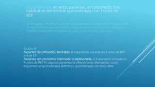 No seminoma: en estos pacientes, el tratamiento más
habitual es administrar quimioterapia con 3 ciclos de
BEP
Sin embargo, al contrario que en los pacientes con seminoma, en estos casos
es más frecuente que los restos contengan tumor, por lo que lo habitual es
quitarlos mediante una operación, salvo que sean muy pequeños
Estadio III:
Pacientes con pronóstico favorable: el tratamiento consiste en 3 ciclos de BEP
o 4 de EP.
Pacientes con pronóstico intermedio o desfavorable: el tratamiento consiste en
4 ciclos de BEP. En algunos pacientes se ofrecen otras alternativas, como
esquemas de quimioterapia distintos o quimioterapia con dosis altas,
 