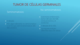 TUMOR DE CÉLULAS GERMINALES
 4 década
 NO: algún elemento no seminomatoso
o en los que esté incrementada la alfa
feto proteína
 (carcinoma embrionario,
tumor del saco de Yolk,
coriocarcinoma y el
teratoma)
 3 década de la vida.
 La mayoría incluyen
diferentes tipos de células
Seminomatosos
No seminomatosos
 