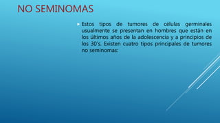 NO SEMINOMAS
 Estos tipos de tumores de células germinales
usualmente se presentan en hombres que están en
los últimos años de la adolescencia y a principios de
los 30's. Existen cuatro tipos principales de tumores
no seminomas:
 