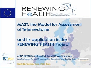 MAST: the Model for Assessment
of Telemedicine
and its application in the
RENEWING HEALTH Project
ANNA KOTZEVA, on behalf of the MAST Working group
Catalan Agency for Health Information, Assessment and Quality, Spain
MADoPA Seminar, June 2012, Paris
 