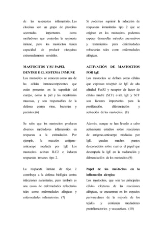 de las respuestas inflamatorias. Las
citocinas son un grupo de proteínas
secretadas importantes como
mediadores que controlan la respuesta
inmune, pero los mastocitos tienen
capacidad de producir citoquinas
extremadamente versátiles.
MASTOCITOS Y SU PAPEL
DENTRO DEL SISTEMA INMUNE
Los mastocitos se conocen como una de
las células inmunocompetentes que
están presentes en la superficie del
cuerpo, como la piel y las membranas
mucosas, y son responsables de la
defensa contra virus, bacterias y
parásitos.(6)
Se sabe que los mastocitos producen
diversos mediadores inflamatorios en
respuesta a la estimulación. Por
ejemplo, la reacción antígeno-
anticuerpo mediada por IgE Los
mastocitos activan ILC2 e inducen
respuestas inmunes tipo 2.
La respuesta inmune de tipo 2
contribuye a la defensa biológica contra
infecciones parasitarias, pero también es
una causa de enfermedades refractarias
tales como enfermedades alérgicas y
enfermedades inflamatorias. (7)
Si podemos suprimir la inducción de
respuestas inmunitarias tipo 2 que se
originan en los mastocitos, podemos
esperar desarrollar métodos preventivos
y tratamientos para enfermedades
refractarias tales como enfermedades
alérgicas.
ACTIVACIÓN DE MASTOCITOS
POR IgE
Los mastocitos se definen como células
que expresan receptor de IgE de alta
afinidad FcεRI y receptor de factor de
células madre (SCF) c-kit, IgE y SCF
son factores importantes para la
proliferación, diferenciación y
activación de los mastocitos. (8)
Además, aunque se han llevado a cabo
activamente estudios sobre reacciones
de antígeno-anticuerpo mediadas por
IgE, quedan muchos puntos
desconocidos sobre cual es el papel que
desempeña la IgE en la maduración y
diferenciación de los mastocitos.(9)
Papel de los mastocitos en la
inflamación alergica
Los mastocitos, que son las principales
células efectoras de las reacciones
alérgicas, se encuentran en los espacios
perivasculares de la mayoría de los
tejidos y contienen mediadores
proinflamatorios y vasoactivos. (10)
 