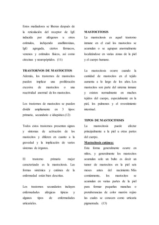 Estos mediadores se liberan después de
la reticulación del receptor de IgE
inducida por alérgenos u otros
estímulos, incluyendo anafilatoxinas,
IgG agregada, ciertos fármacos,
venenos y estímulos físicos, así como
citocinas y neuropéptidos. (11)
TRASTORNOS DE MASTOCITOS
Además, los trastornos de mastocitos
pueden implicar una proliferación
excesiva de mastocitos o una
reactividad anormal de los mastocitos.
Los trastornos de mastocitos se pueden
dividir ampliamente en 3 tipos:
primario, secundario e idiopático.(12)
Todos estos trastornos presentan signos
y síntomas de activación de los
mastocitos y difieren en cuanto a la
gravedad y la implicación de varios
sistemas de órganos.
El trastorno primario mejor
caracterizado es la mastocitosis. Las
formas sistémica y cutánea de la
enfermedad están bien descritas.
Los trastornos secundarios incluyen
enfermedades alérgicas típicas y
algunos tipos de enfermedades
urticariales.
MASTOCITOSIS
La mastocitosis es aquel trastorno
inmune en el cual los mastocitos se
acumulan o se agrupan anormalmente
localizándose en varias zonas de la piel
y el cuerpo humano.
La mastocitosis ocurre cuando la
cantidad de mastocitos en el tejido
aumenta a lo largo de los años. Los
mastocitos son parte del sistema inmune
y existen normalmente en muchos
tejidos del cuerpo, especialmente en la
piel, los pulmones y el revestimiento
intestinal.
TIPOS DE MASTOCITOSIS
La mastocitosis puede afectar
principalmente a la piel u otras partes
del cuerpo.
Mastocitosis cutánea:
Esta forma generalmente ocurre en
niños, y generalmente los mastocitos
acumulan solo un bulto es decir un
tumor de mastocitos en la piel seis
meses antes del nacimiento. Más
comúnmente, los mastocitos se
acumulan en varias partes de la piel
para formar pequeñas manchas o
protuberancias de color marrón rojizo
las cuales se conocen como urticaria
pigmentada. (13)
 