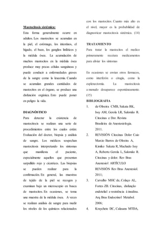 Mastocitosis sistémica:
Esta forma generalmente ocurre en
adultos. Los mastocitos se acumulan en
la piel, el estómago, los intestinos, el
hígado, el bazo, los ganglios linfáticos y
la médula ósea. La acumulación de
muchos mastocitos en la médula ósea
produce muy pocas células sanguíneas y
puede conducir a enfermedades graves
de la sangre como la leucemia. Cuando
se acumulan grandes cantidades de
mastocitos en el órgano, se produce una
disfunción orgánica. Esto puede poner
en peligro la vida.
DIAGNÓSTICO
Para detectar la existencia de
mastocitocis se realizan una serie de
procedimientos entre los cuales están:
Evaluación del doctor, biopsia y análisis
de sangre. Los médicos sospechan
mastocitosis interpretando los síntomas
que manifiesta el paciente,
especialmente aquellos que presentan
sarpullido rojo y cicatrices. Las biopsias
se pueden realizar para la
confirmación. En general, las muestras
de tejido de la piel se recogen y
examinan bajo un microscopio en busca
de mastocitos. En ocasiones, se toma
una muestra de la médula ósea. A veces
se realizan análisis de sangre para medir
los niveles de los químicos relacionados
con los mastocitos. Cuanto más alto es
el nivel, mayor es la probabilidad de
diagnosticar mastocitosis sistémica. (14)
TRATAMIENTO
Para tratar la mastocitos el medico
primeramente recetara medicamentos
para aliviar los síntomas
En ocasiones se envian otros farmacos,
como interferón o cirugía, como la
esplenectomía. La mastocitosis
a menudo desaparece espontáneamente.
(15)
BIBLIOGRAFIA
1. de Oliveira CMB, Sakata RK,
Issy AM, Gerola LR, Salomão R.
Citocinas e Dor. Revista
Brasileira de Anestesiologia.
2011.
2. REVISIÓN Citocinas Dolor Caio
Marcio Barros de Oliveira A,
Kimiko Sakata R, Machado Issy
A, Roberto Gerola L, Salomão R.
Citocinas y dolor. Rev Bras
Anestesiol ARTÍCULO
REVISIÓN Rev Bras Anestesiol.
2011;
3. Carvalho MHC de, Colaço AL,
Fortes ZB. Citocinas, disfunção
endotelial e resistência à insulina.
Arq Bras Endocrinol Metabol.
2006;
4. Kraychete DC, Calasans MTDA,
 