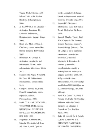 Valente CML. Citocinas pr??-
inflamat??rias e dor. Revista
Brasileira de Reumatologia.
2006.
5. A. IC 2009-10. T 16. Citocinas -
Activación, Funciones Th,
Linfocitos Inflamación,
Hematopoyesis. Inmunol Curso.
2009;
6. Bonet ML, Ribot J, Palou A.
Citocinas y control metabólico.
Revista Espanola de Obesidad.
2009.
7. Hernández JC, Urcuqui S.
Activación y regulación del
inflamasoma NLRP3 en las
enfermedades infecciosas. Iatreia.
2012;
8. Monteiro BS, Argolo Neto NM,
Del Carlo RJ. Células-tronco
mesenquimais. Ciência Rural.
2010;
9. Camps C, Sánchez PT, Sirera
Perez R. Inmunología, estrés,
depresión y cáncer.
Psicooncología. 2006;
10. Rinitis YLA. LAS CITOCINAS
Y SU PAPEL EN EL ASMA
BRONQUIAL. NEUMOSUR
Rev LA Asoc NEUMÓLOGOS
DEL SUR. 1999;
11. Magalhães A, Miranda DG,
Miranda RG, Araújo MI, Jesus
AA, Silva A, et al. Cytokine
profile associated with human
chronic schistosomiasis mansoni.
Mem Inst Oswaldo Cruz. 2004;
12. Naoum PC. Citocinas e
Interleucinas. Acad da Cência e
Tecnol São José do Rio Preto.
2009;
13. Kenneth Murphy, Travers Paul
WM. Chapter 9: The Humoral
Immune Response. Janeway’s
Immunobiology [Internet]. 7ma
ed. La IgE se une a receptores
encontrados en mastocitos,
eosinófilos, y basófilos,
induciendo la liberación de
citocinas y moléculas
proinflamatorias cuando la
inmunoglobulina reconoce su
antígeno específico; 2008. 409-
417 p. Available from:
https://journals.lww.com/shockjo
urnal/fulltext/2008/06000/janewa
y_s_immunobiology,_7th_editio
n.21.aspx
14. Verri WA, Cunha TM, Poole S,
Ferreira SH, Cunha FQ. Cytokine
Inhibitors and Pain Control
Inibidores de Citocinas e
Controle da Dor. Rev Bras
Reum. 2007;
15. Raika M, Lobo G, Da S, Furtado
C, Ribas J, Júnior G, et al.
CITOCINAS NA DENGUE:
INOVAÇÕES DO SISTEMA
 