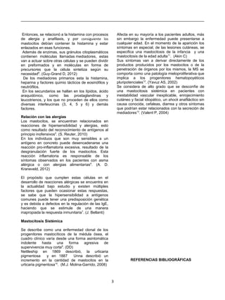 Entonces, se relacionó a la histamina con procesos
de alergia y anafilaxis, y por consiguiente los
mastocitos debían contener la histamina y estar
enlazados en esas funciones.
Además de enzimas, sus gránulos citoplasmáticos
contienen moléculas llamadas mediadores, estas
van a actuar sobre otras células y se pueden dividir
en preformados y en moléculas en forma de
precursores que la célula sintetiza según su
necesidad8
. (Guy-Grand D, 2012)
De los mediadores primarios esta la histamina,
heparina y factores quimio tácticos de eosinófilos y
neutrófilos.
En los secundarios se hallan en los lípidos, ácido
araquidónico, como las prostaglandinas y
leucotrienos, y los que no proceden de ellos como
diversas interleucinas (3, 4, 5 y 6) y demás
factores.
Relación con las alergias
Los mastocitos, se encuentran relacionados en
reacciones de hipersensibilidad y alergias, esto
como resultado del reconocimiento de antígenos al
principio inofensivos5
. (S. Reuter, 2010)
En los individuos que son muy sensibles a un
antígeno en concreto puede desencadenarse una
reacción pro-inflamatoria excesiva, resultado de la
desgranulación fuerte de los mastocitos. Esta
reacción inflamatoria es responsable de los
síntomas observados en los pacientes con asma
alérgica o con alergias alimentarias6
. (A. D.
Kraneveld, 2012)
El propósito que cumplen estas células en el
desarrollo de reacciones alérgicas se encuentra en
la actualidad bajo estudio y existen múltiples
factores que pueden ocasionar estas respuestas,
se sabe que la hipersensibilidad a antígenos
comunes puede tener una predisposición genética
y es debida a defectos en la regulación de las IgE,
haciendo que se estimule de una manera
inapropiada la respuesta inmunitaria7
. (J. Bellanti)
Mastocitosis Sistémica
Se describe como una enfermedad clonal de los
progenitores mastocíticos de la médula ósea, el
cuadro clínico varía desde una forma asintomática
indolente hasta una forma agresiva de
supervivencia muy corta9
. (DD)
Nettleship en 1869 describió, la urticaria
pigmentosa y en 1887 Unna describió un
incremento en la cantidad de mastocitos en la
urticaria pigmentosa10
. (M.J. Molina-Garrido, 2008)
Afecta en su mayoría a los pacientes adultos, más
sin embargo la enfermedad puede presentarse a
cualquier edad. En el momento de la aparición los
síntomas en especial, de las lesiones cutáneas, se
especifica una mastocitosis de la infancia y una
mastocitosis de la edad adulta11
. (Akin C)
Sus síntomas van a derivar directamente de los
productos producidos por los mastocitos o de la
penetración de órganos por los mismos, la MS se
comporta como una patología mieloproliferativa que
implica a los progenitores hematopoyéticos
pluripotenciales12
. (Yavuz AS, 2002)
Se considera de alto grado que se desconfíe de
una mastocitosis sistémica en pacientes con
inestabilidad vascular inexplicable, enrojecimiento
cutáneo y facial idiopático, un shock anafiláctico sin
causa conocida, cefaleas, diarrea y otros síntomas
que podrían estar relacionados con la secreción de
mediadores13
. (Valent P, 2004)
REFERENCIAS BIBLIOGRÁFICAS
3
 