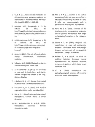 1. G., C. B. (s.f.). Activación de mastocitos en
el intestino,una de las causas orgánicas en
el síndrome de intestino irritable. Rev Hosp
Clín Univ Chile 2012; 23: 319 - 28.
2. uniovi.es. (s.f.). Recuperado el 25 de
octubre de 2018, de
http://www10.uniovi.es/anatopatodon/mo
dulo6/tema01_mecanismos/04activacion.h
tm
3. misistemainmune. (s.f.). Recuperado el 25
de octubre de 2018, de
http://www.misistemainmune.es/mastocit
os-cual-es-su-papel-en-la-respuesta-
inmune/
4. Amin, K. (2012). The role of mast cells in
allergic inflammation. Respiratory
Medicine.
5. S. Reuter, M. S. (2010). Mast cells in allergic
asthma and beyond. Yonsei Med. .
6. A. D. Kraneveld, S. S. (2012). The two faces
of mast cells in food allergy and allergic
asthma: The possible concept of Yin Yang.
Biochim. Biophys.
7. J. Bellanti, M. d. (s.f.). Alergia. Enfermedad
multisistémica. Ed. Médica Panamericana.
8. Guy-Grand D, D. M. (2012). Gut mucosal
mast cells. Origin, traffic, and. J Exp Med.
9. DD, M. (s.f.). Classification and diagnosis of
mastocitosis: Current status. J Invest
Dermatol.
10. M.J. Molina-Garrido, A. M.-P.-R. (2008).
Mastocitosis sistémica. Revisión
sistemática. scielo.
11. Akin C, K. A. (s.f.). Analysis of the surface
expression of c-kit and occurrence of the c-
kit Asp816Val activating mutation in T cells,
B cells, and myelomonocytic cells in
patients with mastocytosis. Exp Hemato.
12. Yavuz AS, L. P. (2002). Evidence for the
involvement of a hematopoietic progenitor
cell in systemic mastocytosis from single
cell analysis of mutations in the c-kit gene.
Blood.
13. Valent P, S. W. (2004). Diagnosis and
classification of mast cell proliferative
diroders: Delineation from immunologic
diseases and non-mast cell hematopoietic
neoplasms. J Allergy Clin Immunol .
14. Klooker TK, B. B. (2010). The mast cell
stabiliser ketotifen decreases visceral
hypersensitivity and improves intestinal
symptoms in patients with irritable bowel
syndrome. Gut.
15. SC, B. (2009). Physiological and
pathophysiologicall functions of intestinal
mast cells. Semin Immunopathol.
4
 