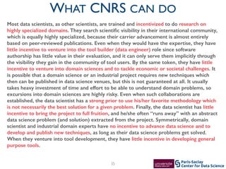 Center for Data Science
Paris-Saclay35
WHAT CNRS CAN DO
Most data scientists, as other scientists, are trained and incentivized to do research on
highly specialized domains. They search scientiﬁc visibility in their international community,
which is equally highly specialized, because their carrier advancement is almost entirely
based on peer-reviewed publications. Even when they would have the expertise, they have
little incentive to venture into the tool builder (data engineer) role since software
authorship has little value in their evaluation, and it can only serve them implicitly through
the visibility they gain in the community of tool users. By the same token, they have little
incentive to venture into domain sciences and to tackle economic or societal challenges. It
is possible that a domain science or an industrial project requires new techniques which
then can be published in data science venues, but this is not guaranteed at all. It usually
takes heavy investment of time and effort to be able to understand domain problems, so
excursions into domain sciences are highly risky. Even when such collaborations are
established, the data scientist has a strong prior to use his/her favorite methodology which
is not necessarily the best solution for a given problem. Finally, the data scientist has little
incentive to bring the project to full fruition, and he/she often “runs away” with an abstract
data science problem (and solution) extracted from the project. Symmetrically, domain
scientist and industrial domain experts have no incentive to advance data science and to
develop and publish new techniques, as long as their data science problems get solved.
When they venture into tool development, they have little incentive in developing general
purpose tools.
 