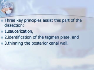  Three key principles assist this part of the
dissection:
 1.saucerization,
 2.identification of the tegmen plate, and
 3.thinning the posterior canal wall.
 