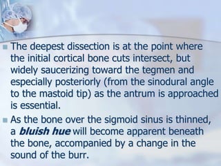  The deepest dissection is at the point where
the initial cortical bone cuts intersect, but
widely saucerizing toward the tegmen and
especially posteriorly (from the sinodural angle
to the mastoid tip) as the antrum is approached
is essential.
 As the bone over the sigmoid sinus is thinned,
a bluish hue will become apparent beneath
the bone, accompanied by a change in the
sound of the burr.
 