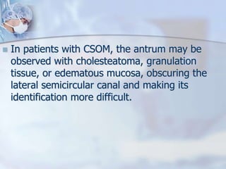  In patients with CSOM, the antrum may be
observed with cholesteatoma, granulation
tissue, or edematous mucosa, obscuring the
lateral semicircular canal and making its
identification more difficult.
 